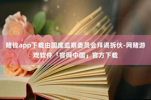赌钱app下载由国度监察委员会拜谒拆伙-网赌游戏软件「官网中国」官方下载