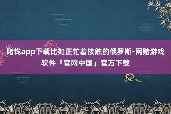 赌钱app下载比如正忙着接触的俄罗斯-网赌游戏软件「官网中国」官方下载