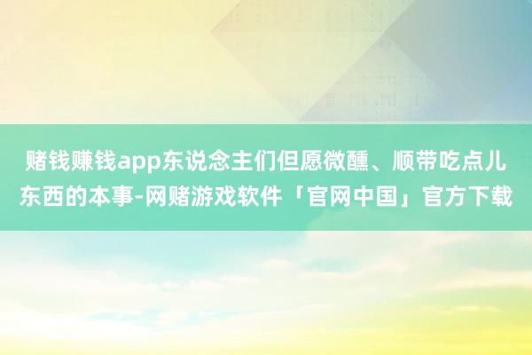 赌钱赚钱app东说念主们但愿微醺、顺带吃点儿东西的本事-网赌游戏软件「官网中国」官方下载