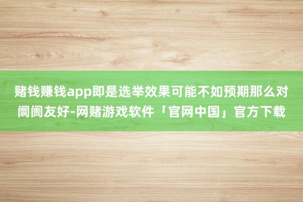 赌钱赚钱app即是选举效果可能不如预期那么对阛阓友好-网赌游戏软件「官网中国」官方下载