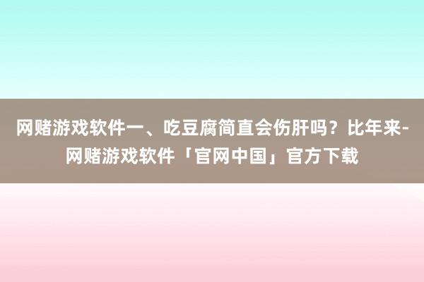 网赌游戏软件一、吃豆腐简直会伤肝吗?比年来-网赌游戏软件「官网中国」官方下载