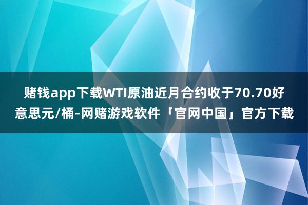 赌钱app下载WTI原油近月合约收于70.70好意思元/桶-网赌游戏软件「官网中国」官方下载