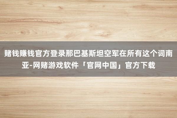赌钱赚钱官方登录那巴基斯坦空军在所有这个词南亚-网赌游戏软件「官网中国」官方下载