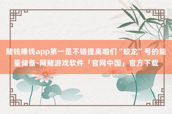 赌钱赚钱app第一是不错提高咱们“蛟龙”号的能量储备-网赌游戏软件「官网中国」官方下载