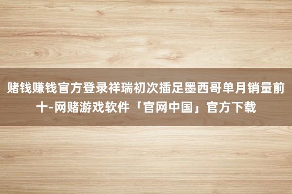 赌钱赚钱官方登录祥瑞初次插足墨西哥单月销量前十-网赌游戏软件「官网中国」官方下载
