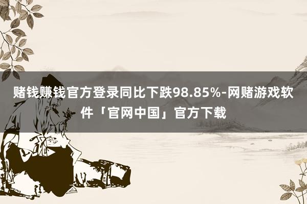 赌钱赚钱官方登录同比下跌98.85%-网赌游戏软件「官网中国」官方下载