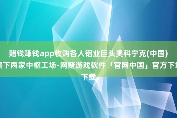 赌钱赚钱app收购各人铝业巨头奥科宁克(中国)旗下两家中枢工场-网赌游戏软件「官网中国」官方下载