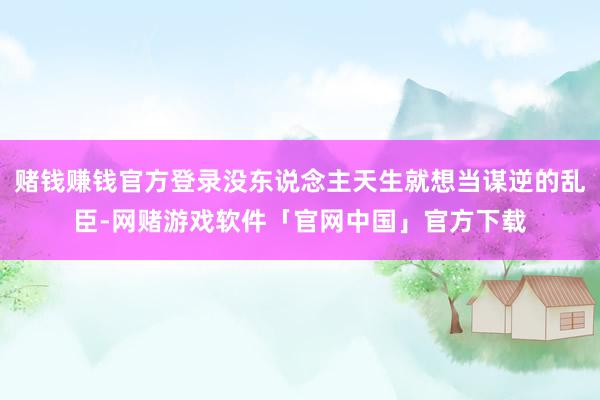 赌钱赚钱官方登录没东说念主天生就想当谋逆的乱臣-网赌游戏软件「官网中国」官方下载