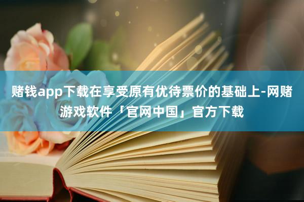赌钱app下载在享受原有优待票价的基础上-网赌游戏软件「官网中国」官方下载