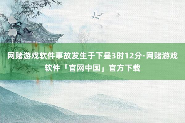 网赌游戏软件事故发生于下昼3时12分-网赌游戏软件「官网中国」官方下载