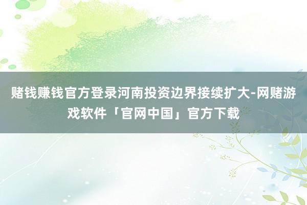 赌钱赚钱官方登录河南投资边界接续扩大-网赌游戏软件「官网中国」官方下载