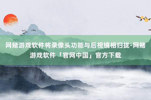 网赌游戏软件将录像头功能与后视镜相归拢-网赌游戏软件「官网中国」官方下载