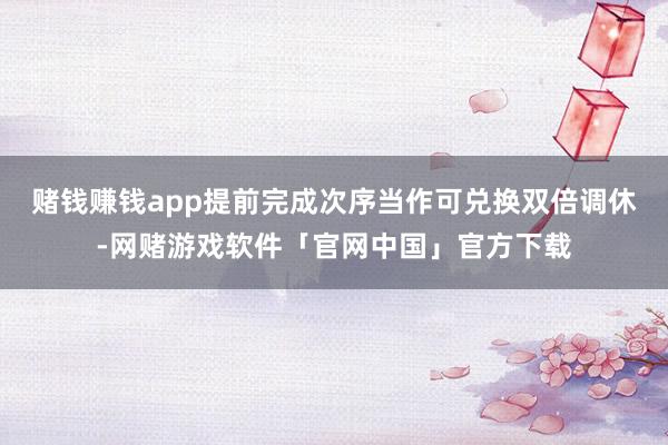 赌钱赚钱app提前完成次序当作可兑换双倍调休-网赌游戏软件「官网中国」官方下载