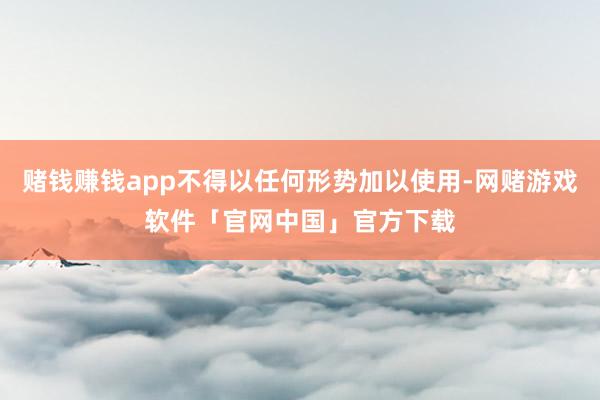 赌钱赚钱app不得以任何形势加以使用-网赌游戏软件「官网中国」官方下载