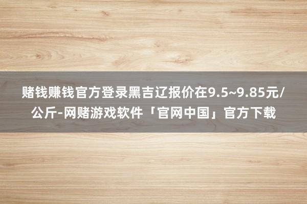 赌钱赚钱官方登录黑吉辽报价在9.5~9.85元/公斤-网赌游戏软件「官网中国」官方下载