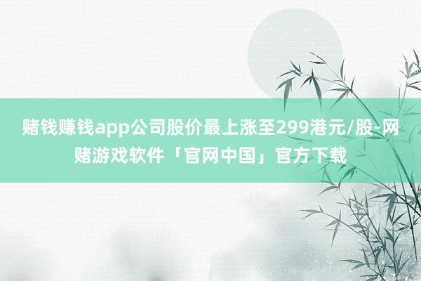赌钱赚钱app公司股价最上涨至299港元/股-网赌游戏软件「官网中国」官方下载
