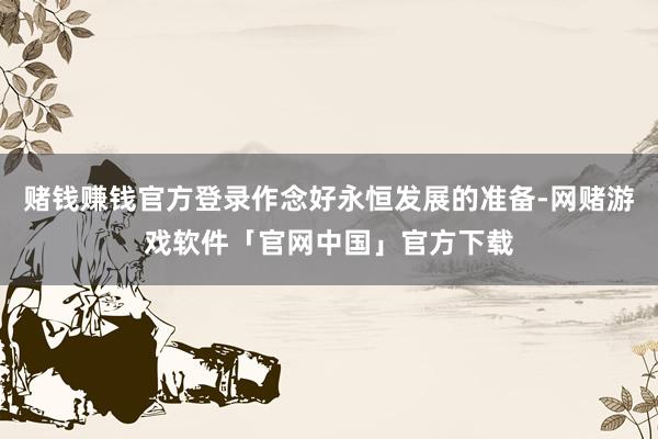 赌钱赚钱官方登录作念好永恒发展的准备-网赌游戏软件「官网中国」官方下载