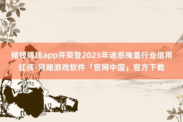 赌钱赚钱app并荣登2025年迷惑掩盖行业信用红榜-网赌游戏软件「官网中国」官方下载