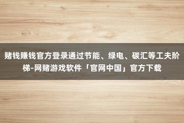 赌钱赚钱官方登录通过节能、绿电、碳汇等工夫阶梯-网赌游戏软件「官网中国」官方下载