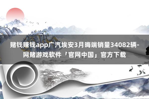 赌钱赚钱app广汽埃安3月晦端销量34082辆-网赌游戏软件「官网中国」官方下载