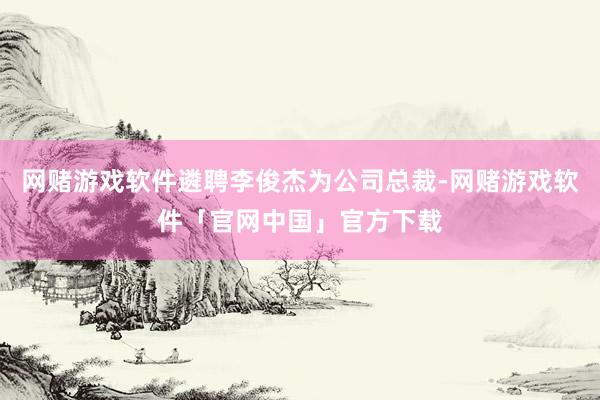 网赌游戏软件遴聘李俊杰为公司总裁-网赌游戏软件「官网中国」官方下载