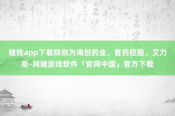 赌钱app下载辩别为海创药业、首药控股、艾力斯-网赌游戏软件「官网中国」官方下载