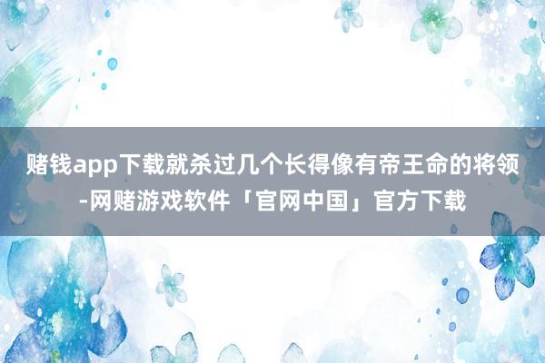 赌钱app下载就杀过几个长得像有帝王命的将领-网赌游戏软件「官网中国」官方下载