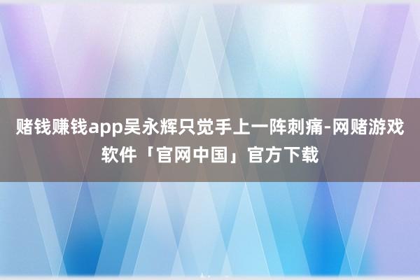 赌钱赚钱app吴永辉只觉手上一阵刺痛-网赌游戏软件「官网中国」官方下载