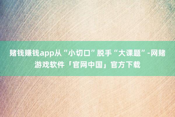 赌钱赚钱app从“小切口”脱手“大课题”-网赌游戏软件「官网中国」官方下载