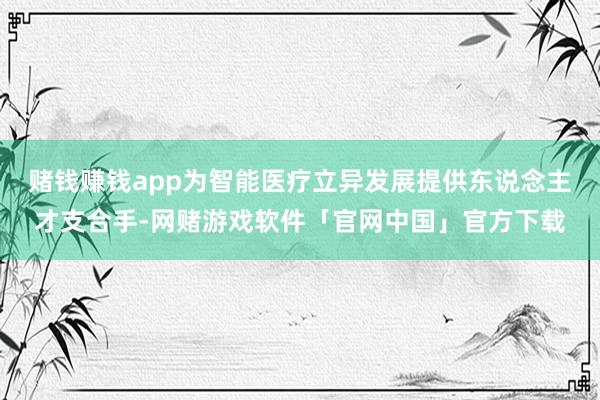 赌钱赚钱app为智能医疗立异发展提供东说念主才支合手-网赌游戏软件「官网中国」官方下载