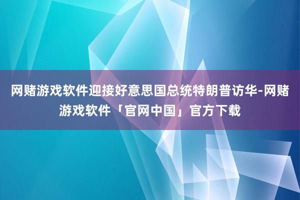 网赌游戏软件迎接好意思国总统特朗普访华-网赌游戏软件「官网中国」官方下载
