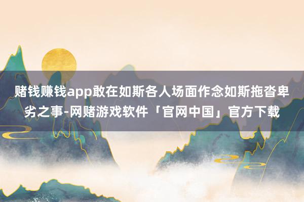 赌钱赚钱app敢在如斯各人场面作念如斯拖沓卑劣之事-网赌游戏软件「官网中国」官方下载