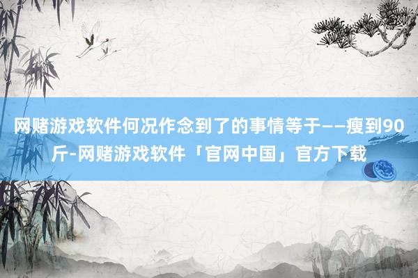 网赌游戏软件何况作念到了的事情等于——瘦到90斤-网赌游戏软件「官网中国」官方下载