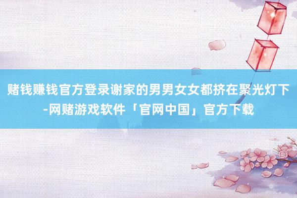 赌钱赚钱官方登录谢家的男男女女都挤在聚光灯下-网赌游戏软件「官网中国」官方下载