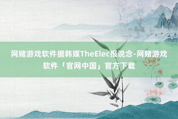 网赌游戏软件据韩媒TheElec报说念-网赌游戏软件「官网中国」官方下载