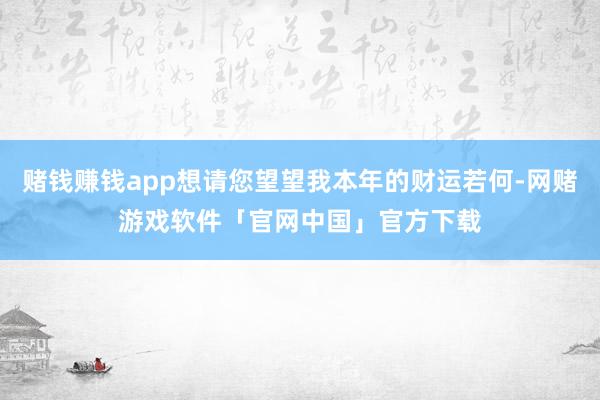 赌钱赚钱app想请您望望我本年的财运若何-网赌游戏软件「官网中国」官方下载