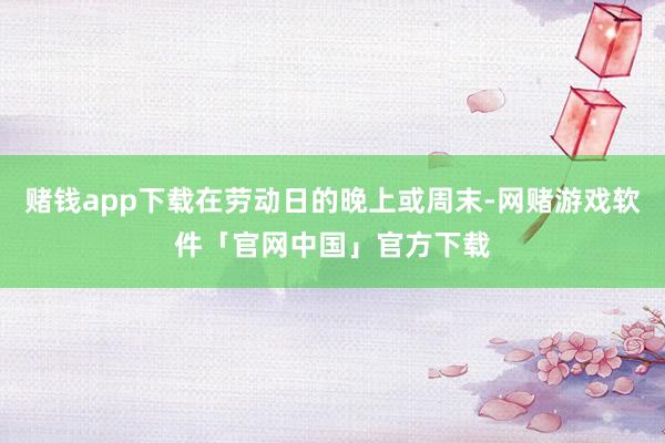 赌钱app下载在劳动日的晚上或周末-网赌游戏软件「官网中国」官方下载