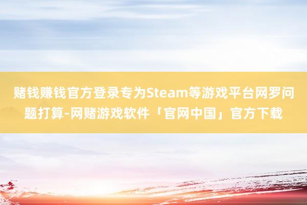 赌钱赚钱官方登录专为Steam等游戏平台网罗问题打算-网赌游戏软件「官网中国」官方下载