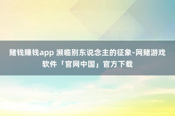 赌钱赚钱app 濒临别东说念主的征象-网赌游戏软件「官网中国」官方下载