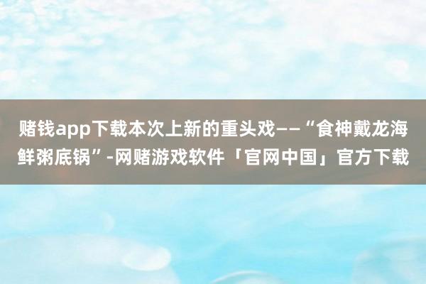 赌钱app下载本次上新的重头戏——“食神戴龙海鲜粥底锅”-网赌游戏软件「官网中国」官方下载