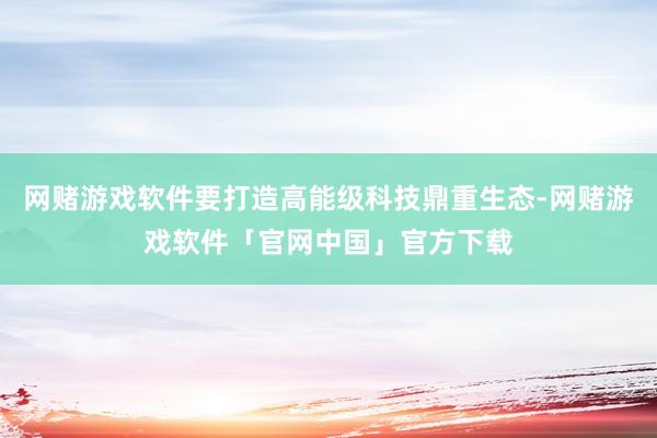 网赌游戏软件要打造高能级科技鼎重生态-网赌游戏软件「官网中国」官方下载