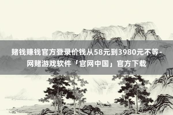 赌钱赚钱官方登录价钱从58元到3980元不等-网赌游戏软件「官网中国」官方下载