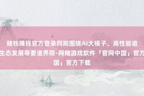 赌钱赚钱官方登录同期围绕AI大模子、高性能诡计、生态发展等要道界限-网赌游戏软件「官网中国」官方下载