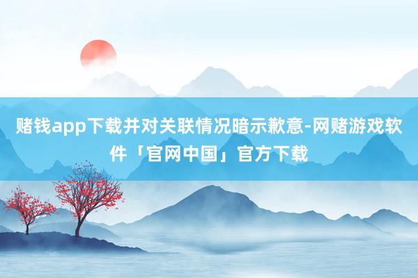 赌钱app下载并对关联情况暗示歉意-网赌游戏软件「官网中国」官方下载