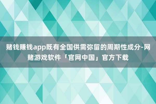 赌钱赚钱app既有全国供需弥留的周期性成分-网赌游戏软件「官网中国」官方下载