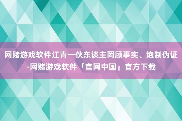 网赌游戏软件江青一伙东谈主罔顾事实、炮制伪证-网赌游戏软件「官网中国」官方下载