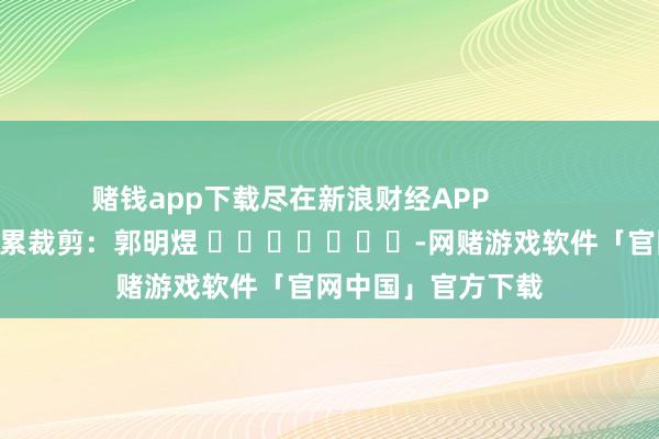 赌钱app下载尽在新浪财经APP            						连累裁剪：郭明煜 							-网赌游戏软件「官网中国」官方下载