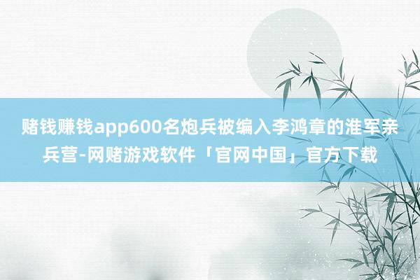 赌钱赚钱app600名炮兵被编入李鸿章的淮军亲兵营-网赌游戏软件「官网中国」官方下载
