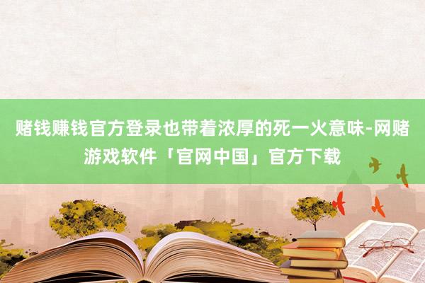 赌钱赚钱官方登录也带着浓厚的死一火意味-网赌游戏软件「官网中国」官方下载