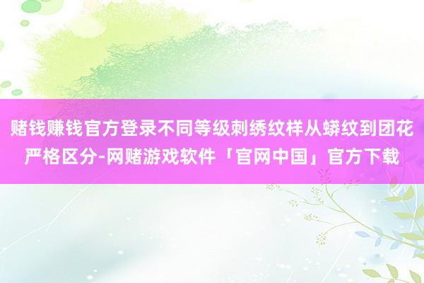 赌钱赚钱官方登录不同等级刺绣纹样从蟒纹到团花严格区分-网赌游戏软件「官网中国」官方下载